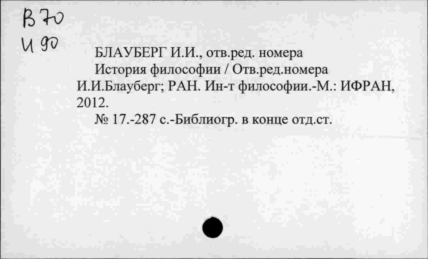 ﻿БЛАУБЕРГ И.И., отв.ред. номера
История философии / Отв.ред.номера
И.И.Блауберг; РАН. Ин-т философии.-М.: ИФРАН, 2012.
№ 17.-287 с.-Библиогр. в конце отд.ст.